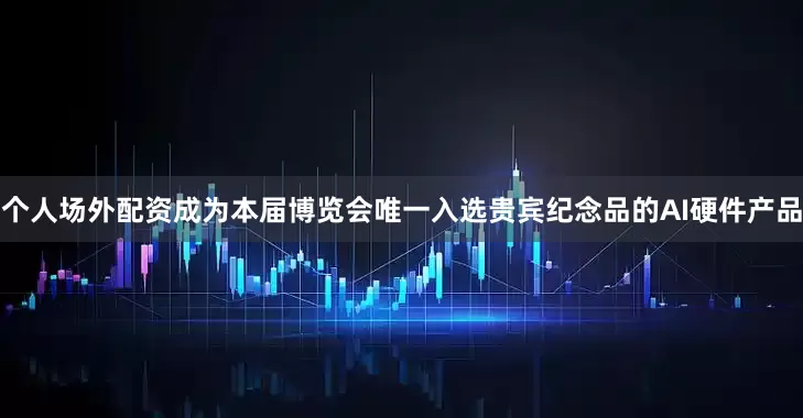 个人场外配资成为本届博览会唯一入选贵宾纪念品的AI硬件产品