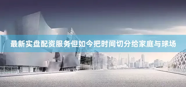 最新实盘配资服务但如今把时间切分给家庭与球场